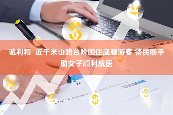 诚利和  近千米山路台阶困住崴脚游客 警民联手助女子顺利就医
