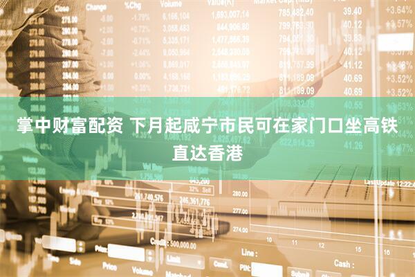 掌中财富配资 下月起咸宁市民可在家门口坐高铁直达香港