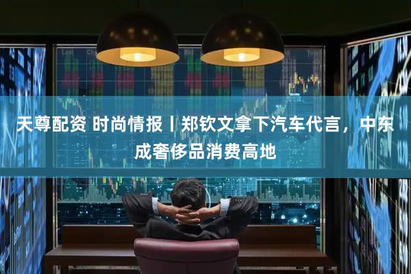 天尊配资 时尚情报丨郑钦文拿下汽车代言，中东成奢侈品消费高地