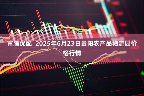 富腾优配  2025年6月23日贵阳农产品物流园价格行情