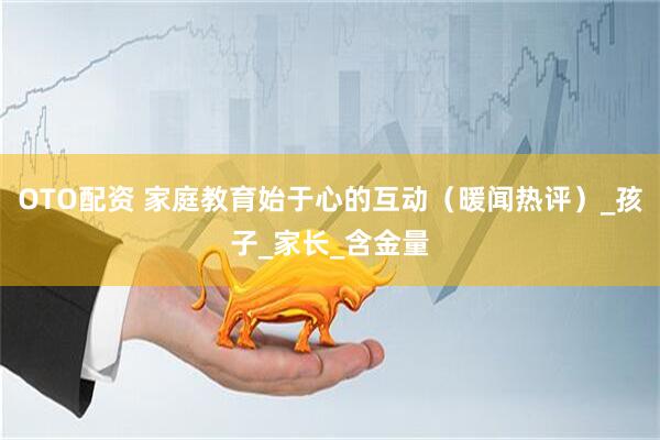 OTO配资 家庭教育始于心的互动（暖闻热评）_孩子_家长_含金量