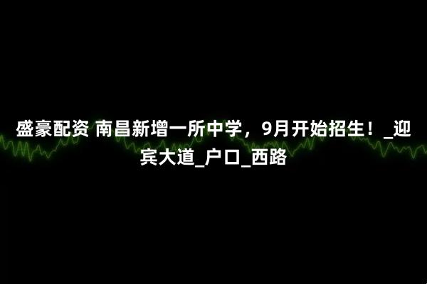 盛豪配资 南昌新增一所中学，9月开始招生！_迎宾大道_户口_西路