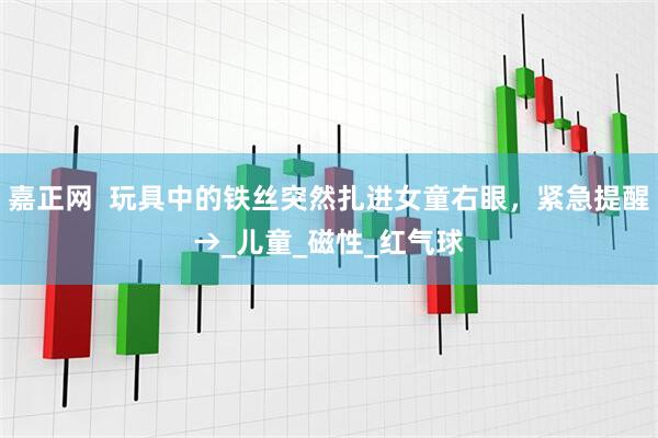 嘉正网  玩具中的铁丝突然扎进女童右眼，紧急提醒→_儿童_磁性_红气球