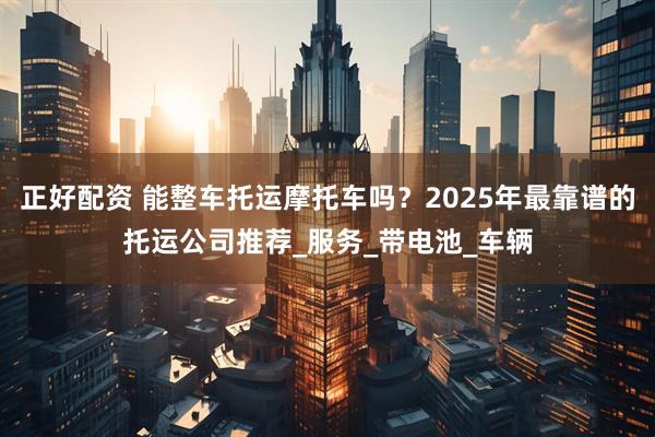 正好配资 能整车托运摩托车吗？2025年最靠谱的托运公司推荐_服务_带电池_车辆