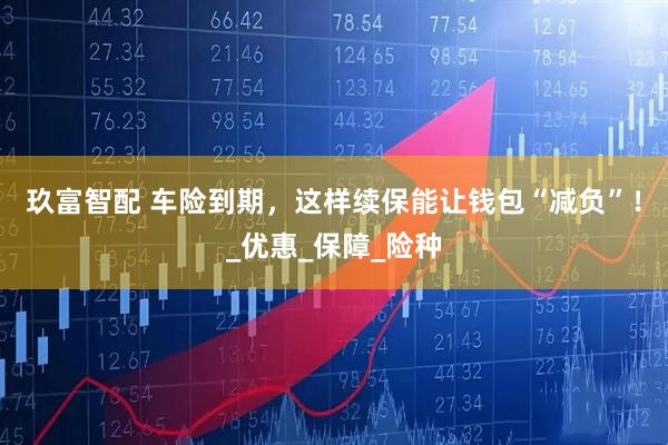 玖富智配 车险到期，这样续保能让钱包“减负”！_优惠_保障_险种