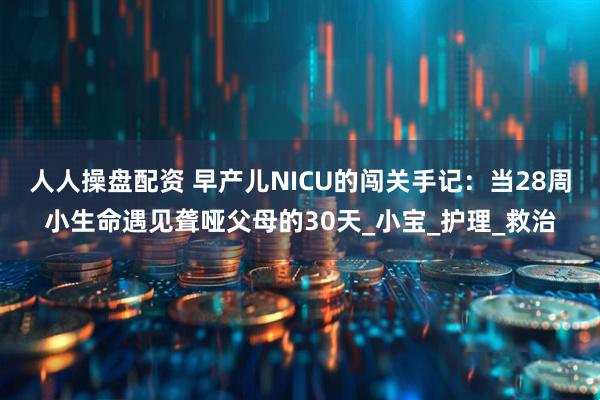 人人操盘配资 早产儿NICU的闯关手记：当28周小生命遇见聋哑父母的30天_小宝_护理_救治