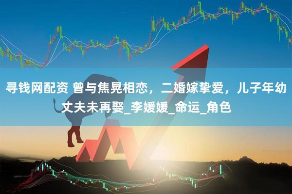 寻钱网配资 曾与焦晃相恋，二婚嫁挚爱，儿子年幼丈夫未再娶_李媛媛_命运_角色