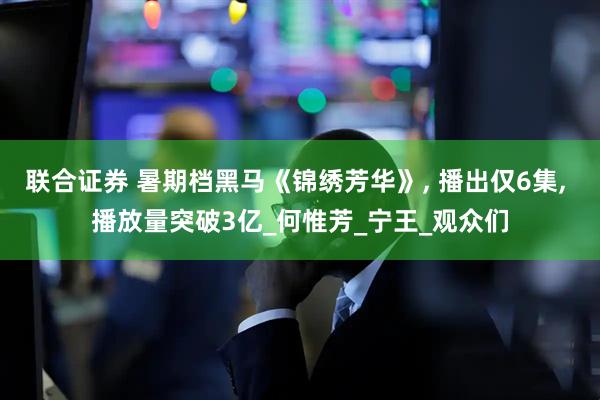 联合证券 暑期档黑马《锦绣芳华》, 播出仅6集, 播放量突破3亿_何惟芳_宁王_观众们
