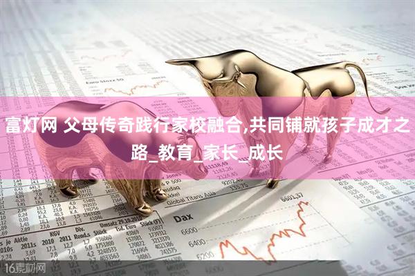 富灯网 父母传奇践行家校融合,共同铺就孩子成才之路_教育_家长_成长