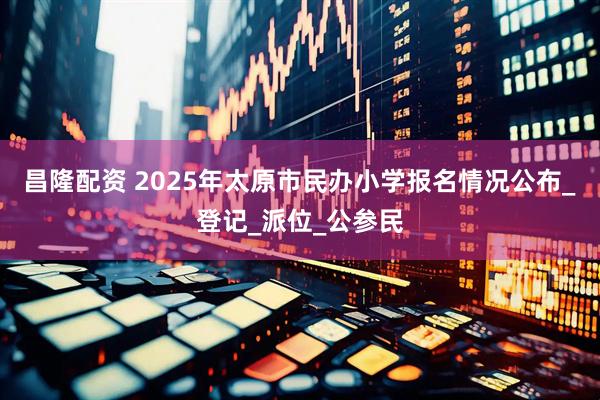 昌隆配资 2025年太原市民办小学报名情况公布_登记_派位_公参民