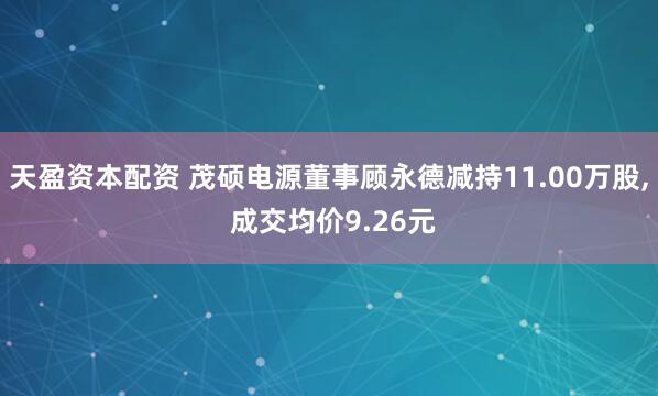 天盈资本配资 茂硕电源董事顾永德减持11.00万股, 成交均价9.26元