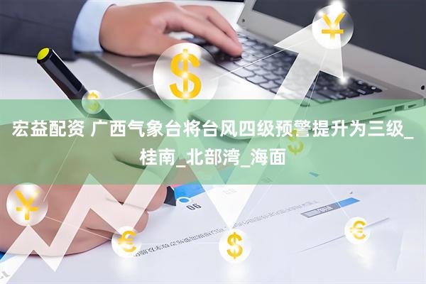 宏益配资 广西气象台将台风四级预警提升为三级_桂南_北部湾_海面
