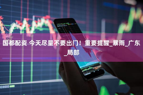 国都配资 今天尽量不要出门！重要提醒_暴雨_广东_局部