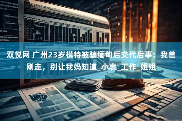 双悦网 广州23岁模特被骗缅甸后交代后事：我爸刚走，别让我妈知道_小衷_工作_姐姐