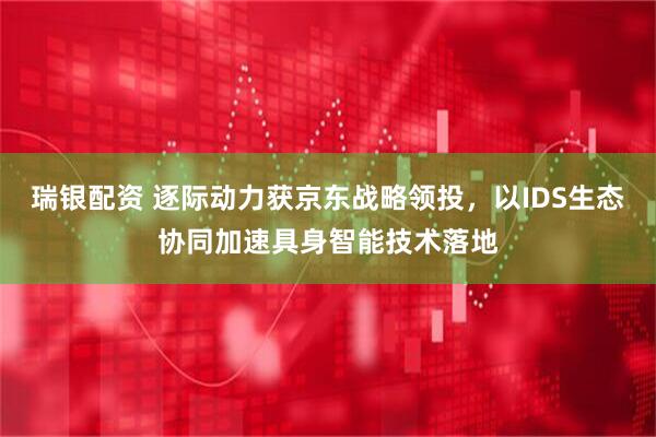 瑞银配资 逐际动力获京东战略领投，以IDS生态协同加速具身智能技术落地