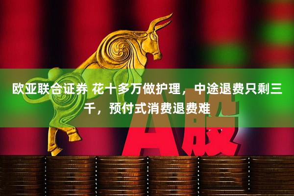 欧亚联合证券 花十多万做护理，中途退费只剩三千，预付式消费退费难
