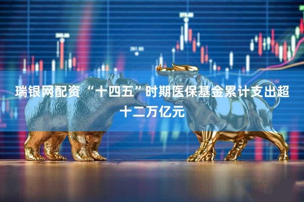瑞银网配资 “十四五”时期医保基金累计支出超十二万亿元