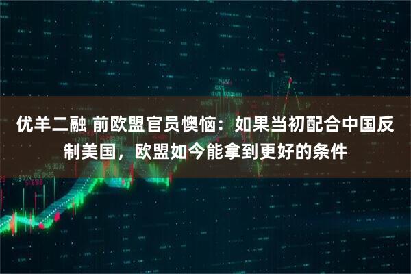 优羊二融 前欧盟官员懊恼：如果当初配合中国反制美国，欧盟如今能拿到更好的条件