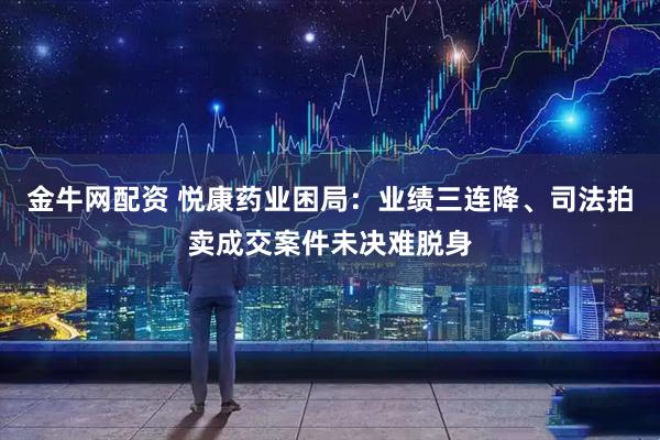 金牛网配资 悦康药业困局：业绩三连降、司法拍卖成交案件未决难脱身