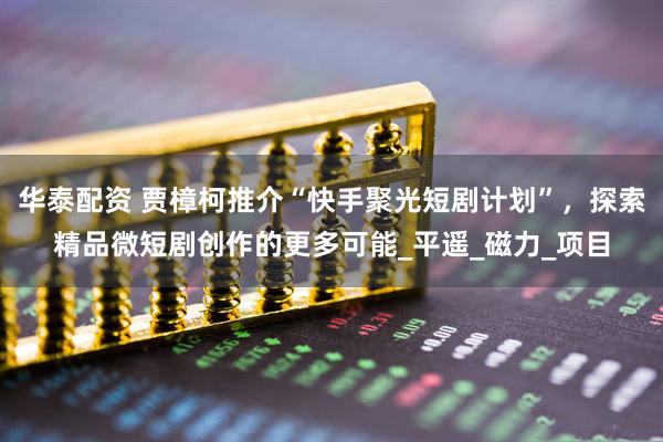 华泰配资 贾樟柯推介“快手聚光短剧计划”，探索精品微短剧创作的更多可能_平遥_磁力_项目