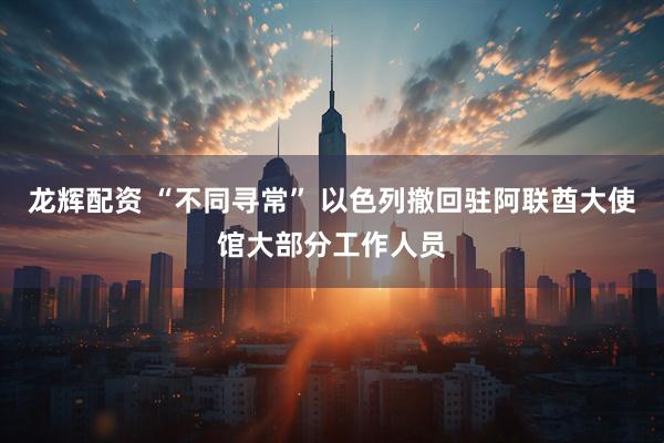 龙辉配资 “不同寻常” 以色列撤回驻阿联酋大使馆大部分工作人员