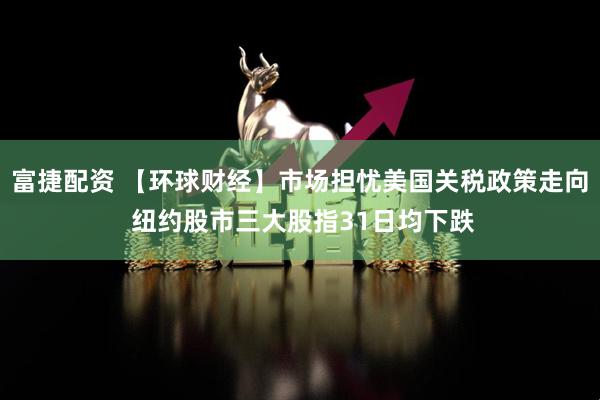 富捷配资 【环球财经】市场担忧美国关税政策走向 纽约股市三大股指31日均下跌