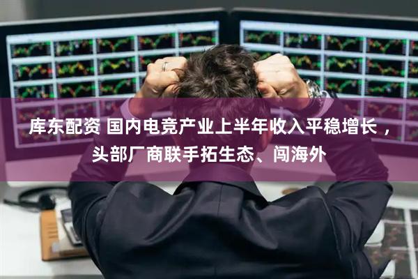 库东配资 国内电竞产业上半年收入平稳增长 ，头部厂商联手拓生态、闯海外