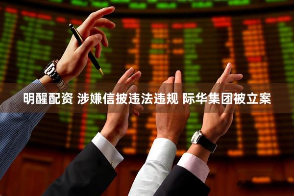 明醒配资 涉嫌信披违法违规 际华集团被立案