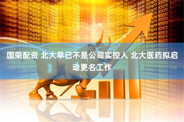 国荣配资 北大早已不是公司实控人 北大医药拟启动更名工作