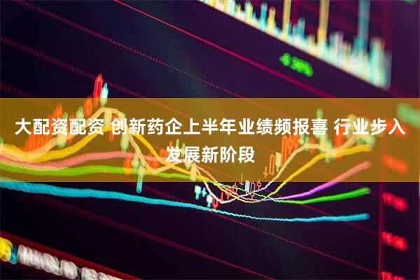 大配资配资 创新药企上半年业绩频报喜 行业步入发展新阶段