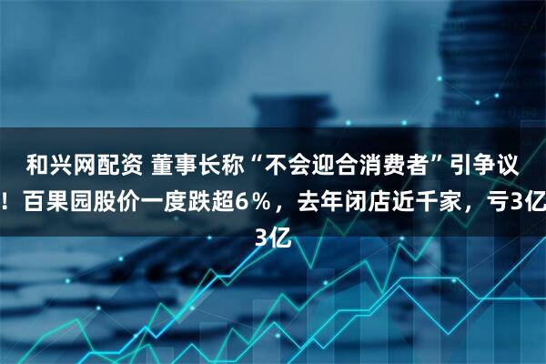 和兴网配资 董事长称“不会迎合消费者”引争议！百果园股价一度跌超6％，去年闭店近千家，亏3亿