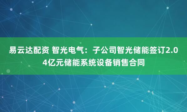 易云达配资 智光电气：子公司智光储能签订2.04亿元储能系统设备销售合同