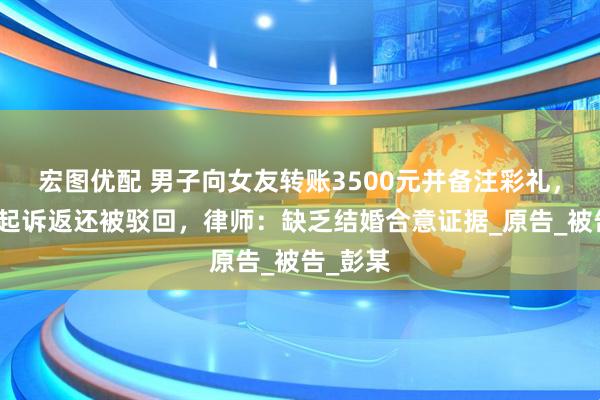 宏图优配 男子向女友转账3500元并备注彩礼，分手后起诉返还被驳回，律师：缺乏结婚合意证据_原告_被告_彭某