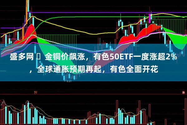 盛多网 ​金铜价飙涨，有色50ETF一度涨超2%，全球通胀预期再起，有色全面开花