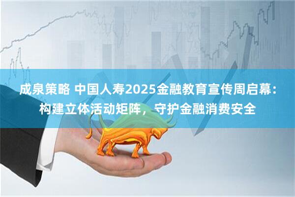 成泉策略 中国人寿2025金融教育宣传周启幕：构建立体活动矩阵，守护金融消费安全