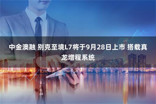 中金澳融 别克至境L7将于9月28日上市 搭载真龙增程系统