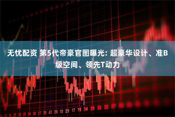 无忧配资 第5代帝豪官图曝光: 超豪华设计、准B级空间、领先T动力